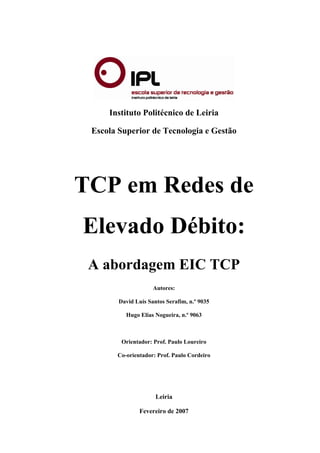 Instituto Politécnico de Leiria
Escola Superior de Tecnologia e Gestão
TCP em Redes de
Elevado Débito:
A abordagem EIC TCP
Autores:
David Luís Santos Serafim, n.º 9035
Hugo Elias Nogueira, n.º 9063
Orientador: Prof. Paulo Loureiro
Co-orientador: Prof. Paulo Cordeiro
Leiria
Fevereiro de 2007
 