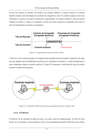 TCP em Redes de Elevado Débito
No que diz respeito ao controlo, ele divide-se em controlo implícito e controlo explícito. O controlo
implícito implica uma adivinhação da existência de congestão na rede. No controlo explícito existe uma
notificação ao emissor, por parte do dispositivo congestionado. O controlo explícito é uma área pouco
influente no âmbito. A Figura 2.5 representa a divisão das áreas existentes na congestão, bem como os
níveis de importância associados a este projecto.
Figura 2.5 – Representação dos tipos de reacção e controlo.
O facto de a nova versão pretender ser compatível para qualquer possível receptor e dispositivo de rede,
sem que qualquer tipo de modificação necessite de ser efectuada nos mesmos, é a razão principal para a
pouca importância dada ao controlo explícito. A Figura 2.6 demonstra a localização do tipo de controlo
inserido no âmbito deste projecto.
Figura 2.6 – Localização do âmbito através de uma comunicação entre emissor, receptor e rede.
2.1.6. O Software
O Software irá ser utilizado na parte de testes e em toda a parte de implementação. Na fase de testes
inicial, irá ser utilizado o sistema operativo Linux na sua distribuição Kubuntu [87](versão mais recente
8
 