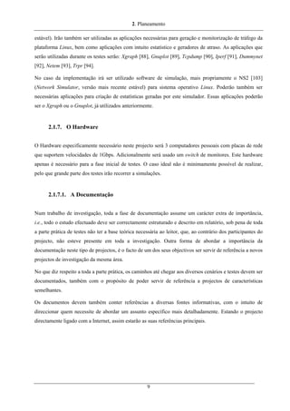 2. Planeamento
estável). Irão também ser utilizadas as aplicações necessárias para geração e monitorização de tráfego da
plataforma Linux, bem como aplicações com intuito estatístico e geradores de atraso. As aplicações que
serão utilizadas durante os testes serão: Xgraph [88], Gnuplot [89], Tcpdump [90], Iperf [91], Dummynet
[92], Netem [93], Trpr [94].
No caso da implementação irá ser utilizado software de simulação, mais propriamente o NS2 [103]
(Network Simulator, versão mais recente estável) para sistema operativo Linux. Poderão também ser
necessárias aplicações para criação de estatísticas geradas por este simulador. Essas aplicações poderão
ser o Xgraph ou o Gnuplot, já utilizados anteriormente.
2.1.7. O Hardware
O Hardware especificamente necessário neste projecto será 3 computadores pessoais com placas de rede
que suportem velocidades de 1Gbps. Adicionalmente será usado um switch de monitores. Este hardware
apenas é necessário para a fase inicial de testes. O caso ideal não é minimamente possível de realizar,
pelo que grande parte dos testes irão recorrer a simulações.
2.1.7.1. A Documentação
Num trabalho de investigação, toda a fase de documentação assume um carácter extra de importância,
i.e., todo o estudo efectuado deve ser correctamente estruturado e descrito em relatório, sob pena de toda
a parte prática de testes não ter a base teórica necessária ao leitor, que, ao contrário dos participantes do
projecto, não esteve presente em toda a investigação. Outra forma de abordar a importância da
documentação neste tipo de projectos, é o facto de um dos seus objectivos ser servir de referência a novos
projectos de investigação da mesma área.
No que diz respeito a toda a parte prática, os caminhos até chegar aos diversos cenários e testes devem ser
documentados, também com o propósito de poder servir de referência a projectos de características
semelhantes.
Os documentos devem também conter referências a diversas fontes informativas, com o intuito de
direccionar quem necessite de abordar um assunto específico mais detalhadamente. Estando o projecto
directamente ligado com a Internet, assim estarão as suas referências principais.
9
 