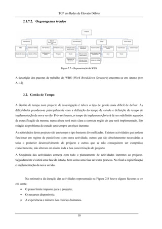 TCP em Redes de Elevado Débito
2.1.7.2. Organograma técnico
Figura 2.7 – Representação do WBS.
A descrição dos pacotes de trabalho do WBS (Work Breakdown Structure) encontra-se em Anexo (ver
A.1.2)
2.2. Gestão de Tempo
A Gestão de tempo num projecto de investigação é talvez o tipo de gestão mais difícil de definir. As
dificuldades prendem-se principalmente com a definição do tempo de estudo e definição do tempo de
implementação da nova versão. Provavelmente, o tempo de implementação terá de ser redefinido aquando
da especificação da mesma; nessa altura será mais clara a correcta noção do que será implementado. Em
relação ao problema do estudo será sempre um risco inerente.
As actividades deste projecto são em tempo e tipo bastante diversificadas. Existem actividades que podem
funcionar em regime de paralelismo com outra actividade, outras que são absolutamente necessárias a
todo o posterior desenvolvimento do projecto e outras que se não conseguirem ser cumpridas
correctamente, não alteram em muito toda a boa concretização do projecto.
A Sequência das actividades começa com todo o planeamento de actividades inerentes ao projecto.
Seguidamente existirá uma fase de estudo, bem como uma fase de testes práticos. No final a especificação
e implementação da nova versão.
Na estimativa da duração das actividades representada na Figura 2.8 houve alguns factores a ter
em conta:
• O prazo limite imposto para o projecto;
• Os recursos disponíveis;
• A experiência e número dos recursos humanos.
10
 