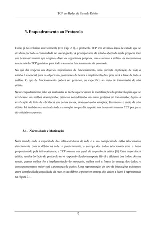 TCP em Redes de Elevado Débito
3.Enquadramento ao Protocolo
Como já foi referido anteriormente (ver Cap. 2.1), o protocolo TCP tem diversas áreas de estudo que se
dividem por toda a comunidade de investigação. A principal área de estudo abordada neste projecto teve
um desenvolvimento que originou diversos algoritmos próprios, mas continua a utilizar os mecanismos
essenciais do TCP genérico, para todo o correcto funcionamento do protocolo.
No que diz respeito aos diversos mecanismos de funcionamento, uma correcta explicação de todo o
estudo é essencial para os objectivos posteriores de testes e implementações, pois será a base de toda a
análise. O tipo de funcionamento poderá ser genérico, ou específico ao meio de transmissão de alto
débito.
Neste enquadramento, irão ser analisadas as razões que levaram às modificações do protocolo para que se
verificasse um melhor desempenho; primeiro considerando um meio genérico de transmissão; depois a
verificação de falta de eficiência em certos meios, desenvolvendo soluções; finalmente o meio de alto
débito. Irá também ser analisada toda a evolução no que diz respeito aos desenvolvimentos TCP por parte
de entidades e pessoas.
3.1. Necessidade e Motivação
Num mundo onde a capacidade das infra-estruturas de rede e a sua complexidade estão relacionadas
directamente com o débito na rede, e paralelamente, a entrega dos dados relacionada com o lucro
proporcionado pela infra-estrutura; o TCP assume um papel de importância crítica [9]. Essa importância
crítica, resulta do facto do protocolo ser o responsável pelo transporte fiável e eficiente dos dados. Assim
sendo, quanto melhor for a implementação do protocolo, melhor será a forma de entrega dos dados, e
consequentemente maior será a poupança de custos. Uma representação do tipo de interacções existentes
entre complexidade/capacidade da rede, o seu débito, e posterior entrega dos dados e lucro é representada
na Figura 3.1.
12
 