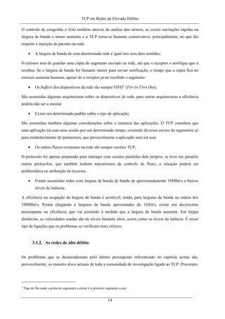 TCP em Redes de Elevado Débito
O controlo de congestão é feito também através da análise dos atrasos, se existir oscilações rápidas na
largura de banda o atraso aumenta e o TCP torna-se bastante conservativo, principalmente, no que diz
respeito a injecção de pacotes na rede.
• A largura de banda de uma determinada rede é igual nos seus dois sentidos;
O emissor tem de guardar uma cópia do segmento enviado na rede, até que o receptor o notifique que o
recebeu. Se a largura de banda for bastante menor para enviar notificação, o tempo que a cópia fica no
emissor aumenta bastante, apesar de o receptor já ter recebido o segmento.
• Os buffers dos dispositivos da rede são sempre FIFO1
(Firt In First Out);
São assumidas algumas arquitecturas sobre os dispositivos de rede, para outras arquitecturas a eficiência
poderá não ser a mesma
• Existe um determinado padrão sobre o tipo de aplicação;
São assumidas também algumas considerações sobre a natureza das aplicações. O TCP considera que
uma aplicação irá usar uma sessão por um determinado tempo, existindo diversos envios de segmentos só
para estabelecimento de parâmetros, que provavelmente a aplicação nem irá usar.
• Os outros fluxos existentes na rede são sempre sessões TCP;
O protocolo foi apenas preparado para interagir com sessões paralelas dele próprio, se tiver em paralelo
outros protocolos, que também tenham mecanismos de controlo de fluxo, a situação poderá ser
problemática na atribuição de recursos.
• Foram assumidas redes com largura de banda de banda de aproximadamente 10Mbit/s e baixos
níveis de latência;
A eficiência na ocupação da largura de banda é aceitável, ainda, para larguras de banda na ordem dos
100Mbit/s. Porém chegando a larguras de banda aproximadas do 1Gbit/s, existe um decréscimo
preocupante na eficiência, que vai piorando à medida que a largura de banda aumenta. Em largas
distâncias, as velocidades usadas são de níveis bastante altos, assim como os níveis da latência. É nesse
tipo de ligações que os problemas se verificam mais críticos.
3.1.2. As redes de alto débito
Os problemas que se desencadearam pelo último pressuposto referenciado no capítulo acima são,
provavelmente, os maiores alvos actuais de toda a comunidade de investigação ligada ao TCP. Procuram-
1
Tipo de fila onde o primeiro segmento a entrar é o primeiro segmento a sair.
14
 