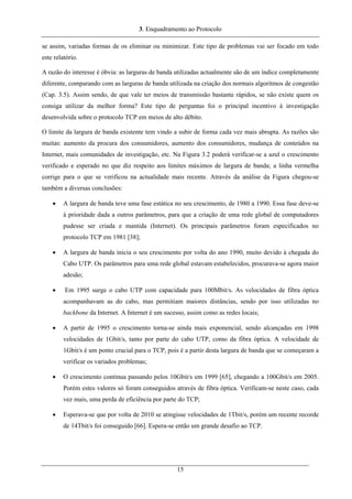 3. Enquadramento ao Protocolo
se assim, variadas formas de os eliminar ou minimizar. Este tipo de problemas vai ser focado em todo
este relatório.
A razão do interesse é óbvia: as larguras de banda utilizadas actualmente são de um índice completamente
diferente, comparando com as larguras de banda utilizada na criação dos normais algoritmos de congestão
(Cap. 3.5). Assim sendo, de que vale ter meios de transmissão bastante rápidos, se não existe quem os
consiga utilizar da melhor forma? Este tipo de perguntas foi o principal incentivo à investigação
desenvolvida sobre o protocolo TCP em meios de alto débito.
O limite da largura de banda existente tem vindo a subir de forma cada vez mais abrupta. As razões são
muitas: aumento da procura dos consumidores, aumento dos consumidores, mudança de conteúdos na
Internet, mais comunidades de investigação, etc. Na Figura 3.2 poderá verificar-se a azul o crescimento
verificado e esperado no que diz respeito aos limites máximos de largura de banda; a linha vermelha
corrige para o que se verificou na actualidade mais recente. Através da análise da Figura chegou-se
também a diversas conclusões:
• A largura de banda teve uma fase estática no seu crescimento, de 1980 a 1990. Essa fase deve-se
à prioridade dada a outros parâmetros, para que a criação de uma rede global de computadores
pudesse ser criada e mantida (Internet). Os principais parâmetros foram especificados no
protocolo TCP em 1981 [38];
• A largura de banda inicia o seu crescimento por volta do ano 1990, muito devido à chegada do
Cabo UTP. Os parâmetros para uma rede global estavam estabelecidos, procurava-se agora maior
adesão;
• Em 1995 surge o cabo UTP com capacidade para 100Mbit/s. As velocidades de fibra óptica
acompanhavam as do cabo, mas permitiam maiores distâncias, sendo por isso utilizadas no
backbone da Internet. A Internet é um sucesso, assim como as redes locais;
• A partir de 1995 o crescimento torna-se ainda mais exponencial, sendo alcançadas em 1998
velocidades de 1Gbit/s, tanto por parte do cabo UTP, como da fibra óptica. A velocidade de
1Gbit/s é um ponto crucial para o TCP, pois é a partir desta largura de banda que se começaram a
verificar os variados problemas;
• O crescimento continua passando pelos 10Gbit/s em 1999 [65], chegando a 100Gbit/s em 2005.
Porém estes valores só foram conseguidos através de fibra óptica. Verificam-se neste caso, cada
vez mais, uma perda de eficiência por parte do TCP;
• Esperava-se que por volta de 2010 se atingisse velocidades de 1Tbit/s, porém um recente recorde
de 14Tbit/s foi conseguido [66]. Espera-se então um grande desafio ao TCP.
15
 
