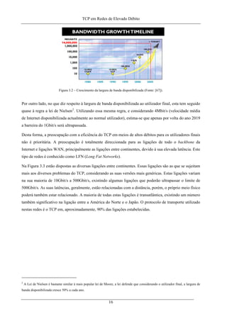 TCP em Redes de Elevado Débito
Figura 3.2 – Crescimento da largura de banda disponibilizada (Fonte: [67]).
Por outro lado, no que diz respeito à largura de banda disponibilizada ao utilizador final, esta tem seguido
quase à regra a lei de Nielsen2
. Utilizando essa mesma regra, e considerando 4Mbit/s (velocidade média
de Internet disponibilizada actualmente ao normal utilizador), estima-se que apenas por volta do ano 2019
a barreira do 1Gbit/s será ultrapassada.
Desta forma, a preocupação com a eficiência do TCP em meios de altos débitos para os utilizadores finais
não é prioritária. A preocupação é totalmente direccionada para as ligações de todo o backbone da
Internet e ligações WAN, principalmente as ligações entre continentes, devido à sua elevada latência. Este
tipo de redes é conhecido como LFN (Long Fat Networks).
Na Figura 3.3 estão dispostas as diversas ligações entre continentes. Essas ligações são as que se sujeitam
mais aos diversos problemas do TCP, considerando as suas versões mais genéricas. Estas ligações variam
na sua maioria de 10Gbit/s a 500Gbit/s, existindo algumas ligações que poderão ultrapassar o limite de
500Gbit/s. As suas latências, geralmente, estão relacionadas com a distância, porém, o próprio meio físico
poderá também estar relacionado. A maioria de todas estas ligações é transatlântica, existindo um número
também significativo na ligação entre a América do Norte e o Japão. O protocolo de transporte utilizado
nestas redes é o TCP em, aproximadamente, 90% das ligações estabelecidas.
2
A Lei de Nielsen é bastante similar à mais popular lei de Moore, a lei defende que considerando o utilizador final, a largura de
banda disponibilizada cresce 50% a cada ano.
16
 