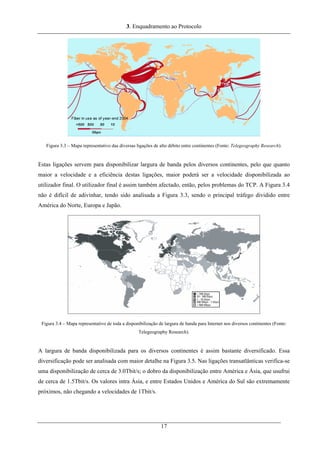 3. Enquadramento ao Protocolo
Figura 3.3 – Mapa representativo das diversas ligações de alto débito entre continentes (Fonte: Telegeography Research).
Estas ligações servem para disponibilizar largura de banda pelos diversos continentes, pelo que quanto
maior a velocidade e a eficiência destas ligações, maior poderá ser a velocidade disponibilizada ao
utilizador final. O utilizador final é assim também afectado, então, pelos problemas do TCP. A Figura 3.4
não é difícil de adivinhar, tendo sido analisada a Figura 3.3, sendo o principal tráfego dividido entre
América do Norte, Europa e Japão.
Figura 3.4 – Mapa representativo de toda a disponibilização de largura de banda para Internet nos diversos continentes (Fonte:
Telegeography Research).
A largura de banda disponibilizada para os diversos continentes é assim bastante diversificado. Essa
diversificação pode ser analisada com maior detalhe na Figura 3.5. Nas ligações transatlânticas verifica-se
uma disponibilização de cerca de 3.0Tbit/s; o dobro da disponibilização entre América e Ásia, que usufrui
de cerca de 1.5Tbit/s. Os valores intra Ásia, e entre Estados Unidos e América do Sul são extremamente
próximos, não chegando a velocidades de 1Tbit/s.
17
 