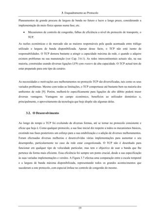 3. Enquadramento ao Protocolo
Planeamentos de grande procura de largura de banda no futuro e lucro a longo prazo, considerando a
implementação do meio físico apenas numa fase, etc.
• Mecanismos de controlo de congestão, falhas de eficiência a nível do protocolo de transporte, o
TCP.
As razões económicas e de mercado são as maiores responsáveis pela queda acentuada entre tráfego
utilizado e largura de banda disponibilizada. Apesar desse facto, o TCP não está isento de
responsabilidades. O TCP demora bastante a atingir a capacidade máxima da rede, e quando a adquire
existem problemas na sua manutenção (ver Cap. 3.6.1). As redes intercontinentais actuais são, na sua
maioria, construídas usando diversas ligações LFN com routers de alta capacidade. O TCP actual tem de
estar preparado para este tipo de cenário.
As necessidades e motivações aos melhoramentos no protocolo TCP são diversificadas, tais como os seus
variados problemas. Mesmo com todas as limitações, o TCP comportasse até bastante bem na maioria dos
ambientes de rede [9]. Porém, melhorá-lo especificamente para ligações de alto débito poderá trazer
diversas vantagens. Vantagens no campo económico, benefícios ao utilizador doméstico e,
principalmente, o aproveitamento da tecnologia que hoje dispõe são algumas delas.
3.2. O Desenvolvimento
Ao longo do tempo o TCP foi evoluindo de diversas formas, até se tornar no protocolo consistente e
eficaz que hoje é. Como qualquer protocolo, a sua fase inicial diz respeito a todos os mecanismos básicos,
existindo nas fases posteriores um esforço para a sua estabilização e a adição de diversos melhoramentos.
Foram efectuadas diversas melhorias e desenvolvidas várias implementações para aumentar o seu
desempenho, particularmente no caso da rede estar congestionada. O TCP não é desenhado para
funcionar em qualquer tipo de velocidade particular, mas tem o objectivo de usar a banda que lhe
pertence da forma mais eficiente. Essa eficiência foi sempre um ponto crucial, desde a sua especificação
às suas variadas implementações e versões. A Figura 3.7 efectua uma comparação entre a escala temporal
e a largura de banda máxima disponibilizada, representando todos os grandes acontecimentos que
sucederam a este protocolo, com especial ênfase no controlo de congestão do mesmo.
19
 
