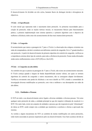 3. Enquadramento ao Protocolo
O desenvolvimento foi dividido em três ciclos, bastante fáceis de distinguir devido à divergência de
objectivos.
1ºCiclo – A Especificação
O ciclo inicial que representa todo o nascimento deste protocolo. As primeiras necessidades para a
criação do protocolo, todas as noções teóricas iniciais, os mecanismos básicos para funcionamento
prático, a primeira implementação num sistema operativo, o primeiro algoritmo com o objectivo de
melhorar a eficiência; todos estes são acontecimentos da fase mais imatura deste protocolo.
2º Ciclo – A Congestão
O acontecimento que marca a passagem do 1º para o 2ºciclo é a observação dos colapsos existentes nas
redes de computadores, devido à existência um deficiente controlo de congestão. Foi o 1º grande desafio a
este protocolo. A partir do desenvolvimento do primeiro algoritmo de controlo de congestão, verificou-se
a importância extrema deste tipo de controlo, para toda a eficiência do protocolo. Foram ainda efectuados
ainda outros melhoramentos como o ECN [49] ou o Sack [43].
3ºCiclo – A Congestão em alto débito
Ao contrário do que se passou na passagem do 1º para o 2ºciclo, não existe um acontecimento marcante.
O 3ºciclo começa quando a largura de banda disponibilizada assume valores, aos quais os normais
algoritmos de controlo de congestão e outros mecanismos, não se conseguem adaptar devidamente.
Verifica-se novamente uma perda de eficiência e um novo desafio ao TCP, criando a comunidade de
investigação diversas modificações ao protocolo, com vista a melhorar o seu desempenho em redes de
alto débito.
3.2.1. Entidades e Pessoas
O TCP em todo o seu desenvolvimento esteve ligado a diversas entidades e diversas pessoas. Tal como
qualquer outro protocolo de redes, a entidade principal no que diz respeito à obtenção de standards é o
IETF. Por outro lado, existe um conjunto de entidades e pessoas que são responsáveis pela “alimentação”
de ideias ao IETF, sendo sempre esta a entidade que monitoriza a coerência e efectua a aprovação das
mesmas.
As versões e alguns mecanismos do TCP, ao contrário de muitas modificações em outros protocolos,
estão muito associadas às pessoas responsáveis pelo seu desenvolvimento. Esse facto acontece devido ao
21
 