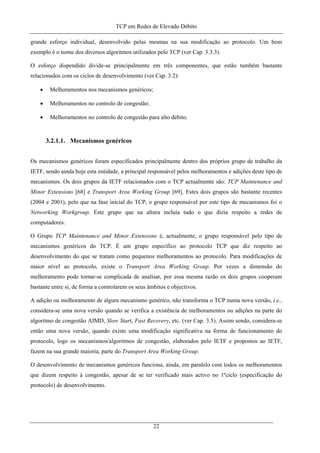 TCP em Redes de Elevado Débito
grande esforço individual, desenvolvido pelas mesmas na sua modificação ao protocolo. Um bom
exemplo é o nome dos diversos algoritmos utilizados pelo TCP (ver Cap. 3.3.3).
O esforço dispendido divide-se principalmente em três componentes, que estão também bastante
relacionados com os ciclos de desenvolvimento (ver Cap. 3.2):
• Melhoramentos nos mecanismos genéricos;
• Melhoramentos no controlo de congestão;
• Melhoramentos no controlo de congestão para alto débito.
3.2.1.1. Mecanismos genéricos
Os mecanismos genéricos foram especificados principalmente dentro dos próprios grupo de trabalho da
IETF, sendo ainda hoje esta entidade, a principal responsável pelos melhoramentos e adições deste tipo de
mecanismos. Os dois grupos da IETF relacionados com o TCP actualmente são: TCP Maintenance and
Minor Extensions [68] e Transport Area Working Group [69]. Estes dois grupos são bastante recentes
(2004 e 2001), pelo que na fase inicial do TCP, o grupo responsável por este tipo de mecanismos foi o
Networking Workgroup. Este grupo que na altura incluía tudo o que dizia respeito a redes de
computadores.
O Grupo TCP Maintenance and Minor Extensions é, actualmente, o grupo responsável pelo tipo de
mecanismos genéricos do TCP. É um grupo específico ao protocolo TCP que diz respeito ao
desenvolvimento do que se tratam como pequenos melhoramentos ao protocolo. Para modificações de
maior nível ao protocolo, existe o Transport Area Working Group. Por vezes a dimensão do
melhoramento pode tornar-se complicada de analisar, por essa mesma razão os dois grupos cooperam
bastante entre si, de forma a controlarem os seus âmbitos e objectivos.
A adição ou melhoramento de algum mecanismo genérico, não transforma o TCP numa nova versão, i.e.,
considera-se uma nova versão quando se verifica a existência de melhoramentos ou adições na parte do
algoritmo de congestão AIMD, Slow Start, Fast Recovery, etc. (ver Cap. 3.5). Assim sendo, considera-se
então uma nova versão, quando existe uma modificação significativa na forma de funcionamento do
protocolo, logo os mecanismos/algoritmos de congestão, elaborados pelo IETF e propostos ao IETF,
fazem na sua grande maioria, parte do Transport Area Working Group.
O desenvolvimento de mecanismos genéricos funciona, ainda, em paralelo com todos os melhoramentos
que dizem respeito à congestão, apesar de se ter verificado mais activo no 1ºciclo (especificação do
protocolo) de desenvolvimento.
22
 