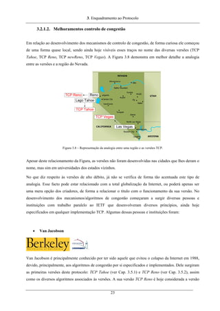 3. Enquadramento ao Protocolo
3.2.1.2. Melhoramentos controlo de congestão
Em relação ao desenvolvimento dos mecanismos de controlo de congestão, de forma curiosa ele começou
de uma forma quase local, sendo ainda hoje visíveis esses traços no nome das diversas versões (TCP
Tahoe, TCP Reno, TCP newReno, TCP Vegas). A Figura 3.8 demonstra em melhor detalhe a analogia
entre as versões e a região do Nevada.
Figura 3.8 – Representação da analogia entre uma região e as versões TCP.
Apesar deste relacionamento da Figura, as versões não foram desenvolvidas nas cidades que lhes deram o
nome, mas sim em universidades dos estados vizinhos.
No que diz respeito às versões de alto débito, já não se verifica de forma tão acentuada este tipo de
analogia. Esse facto pode estar relacionado com a total globalização da Internet, ou poderá apenas ser
uma mera opção dos criadores, de forma a relacionar o título com o funcionamento da sua versão. No
desenvolvimento dos mecanismos/algoritmos de congestão começaram a surgir diversas pessoas e
instituições com trabalho paralelo ao IETF que desenvolveram diversos princípios, ainda hoje
especificados em qualquer implementação TCP. Algumas dessas pessoas e instituições foram:
• Van Jacobson
Van Jacobson é principalmente conhecido por ter sido aquele que evitou o colapso da Internet em 1988,
devido, principalmente, aos algoritmos de congestão por si especificados e implementados. Dele surgiram
as primeiras versões deste protocolo: TCP Tahoe (ver Cap. 3.5.1) e TCP Reno (ver Cap. 3.5.2), assim
como os diversos algoritmos associados às versões. A sua versão TCP Reno é hoje considerada a versão
23
 