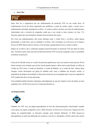 3. Enquadramento ao Protocolo
• Janey Hoe
Janey Hoe foi a responsável por um melhoramento do protocolo TCP na sua versão Reno. O
melhoramento foi de tal forma importante que modificou o nome da versão, sendo a versão com o
melhoramento efectuado chamada de newReno. A versão newReno encerrou um ciclo de melhoramentos
relacionados com o controlo de congestão, sendo que a sua versão (a mais comum, ver Cap. 3.7),
funciona, apesar das suas limitações, bastante bem na maioria dos meios.
Por vezes nas implementações, não existe distinção entre a versão Reno e newReno, sendo apenas
apresentada a versão Reno, que na realidade é newReno. Hoe investigava no Laboratory for Computer
Science do MIT (Massachutetts Institute of Technology), quando desenvolveu a versão newReno.
Depois do newReno, não é conhecido qualquer desenvolvimento no protocolo TCP por parte de Janey
Hoe. Terminou assim, tanto uma fase de desenvolvimento TCP na área da congestão, como o seu próprio
contributo ao protocolo.
Como já foi referido acima, as versões do protocolo ganham por vezes um carácter muito pessoal. De tal
forma acontece essa situação, que na fase inicial quando apenas a ideia estava especificada, se referia às
versões do TCP como a versão do Jacobson, a versão de Brakmo, ou a versão do Hoe. Apesar desta
situação, existia obviamente um grupo de trabalho mais vasto a trabalhar nas diversas versões. A
importância da própria universidade ao direccionar muita da sua investigação para à área de congestão do
TCP, também não deve ser desvalorizada.
Uma entidade também bastante importante, principalmente no que diz respeito a troca de ideias no meio
académico foi a ACM (Association for Computing Machinery).
ACM/SIGCOMM
Fundado em 1947, teve um papel preponderante na área das telecomunicações, funcionando variadas
vezes quase em regime competitivo com o IEEE (Institute of Electrical & Electronics Engineers) [72].
Apesar da competitividade, as direcções tomadas eram bastante diferentes. O IEEE baseava-se
principalmente na parte da elaboração de standards e hardware; abordando a ACM a parte mais teórica
25
 