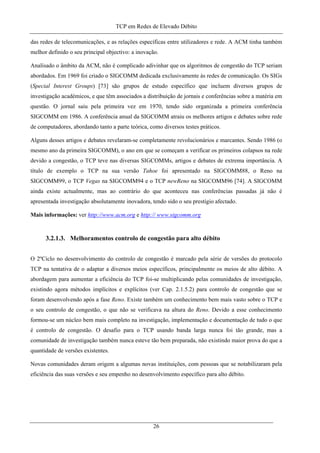 TCP em Redes de Elevado Débito
das redes de telecomunicações, e as relações específicas entre utilizadores e rede. A ACM tinha também
melhor definido o seu principal objectivo: a inovação.
Analisado o âmbito da ACM, não é complicado adivinhar que os algoritmos de congestão do TCP seriam
abordados. Em 1969 foi criado o SIGCOMM dedicada exclusivamente às redes de comunicação. Os SIGs
(Special Interest Groups) [73] são grupos de estudo específico que incluem diversos grupos de
investigação académicos, e que têm associados a distribuição de jornais e conferências sobre a matéria em
questão. O jornal saiu pela primeira vez em 1970, tendo sido organizada a primeira conferência
SIGCOMM em 1986. A conferência anual da SIGCOMM atraiu os melhores artigos e debates sobre rede
de computadores, abordando tanto a parte teórica, como diversos testes práticos.
Alguns desses artigos e debates revelaram-se completamente revolucionários e marcantes. Sendo 1986 (o
mesmo ano da primeira SIGCOMM), o ano em que se começam a verificar os primeiros colapsos na rede
devido a congestão, o TCP teve nas diversas SIGCOMMs, artigos e debates de extrema importância. A
título de exemplo o TCP na sua versão Tahoe foi apresentado na SIGCOMM88, o Reno na
SIGCOMM99, o TCP Vegas na SIGCOMM94 e o TCP newReno na SIGCOMM96 [74]. A SIGCOMM
ainda existe actualmente, mas ao contrário do que aconteceu nas conferências passadas já não é
apresentada investigação absolutamente inovadora, tendo sido o seu prestígio afectado.
Mais informações: ver http://www.acm.org e http:// www.sigcomm.org
3.2.1.3. Melhoramentos controlo de congestão para alto débito
O 2ºCiclo no desenvolvimento do controlo de congestão é marcado pela série de versões do protocolo
TCP na tentativa de o adaptar a diversos meios específicos, principalmente os meios de alto débito. A
abordagem para aumentar a eficiência do TCP foi-se multiplicando pelas comunidades de investigação,
existindo agora métodos implícitos e explícitos (ver Cap. 2.1.5.2) para controlo de congestão que se
foram desenvolvendo após a fase Reno. Existe também um conhecimento bem mais vasto sobre o TCP e
o seu controlo de congestão, o que não se verificava na altura do Reno. Devido a esse conhecimento
formou-se um núcleo bem mais completo na investigação, implementação e documentação de tudo o que
é controlo de congestão. O desafio para o TCP usando banda larga nunca foi tão grande, mas a
comunidade de investigação também nunca esteve tão bem preparada, não existindo maior prova do que a
quantidade de versões existentes.
Novas comunidades deram origem a algumas novas instituições, com pessoas que se notabilizaram pela
eficiência das suas versões e seu empenho no desenvolvimento específico para alto débito.
26
 