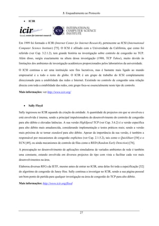3. Enquadramento ao Protocolo
• ICIR
Em 1999 foi formado o ICIR (Internet Center for Internet Research), pertencente ao ICSI (International
Computer Science Institute) [75]. O ICSI é afiliado com a Universidade da Califórnia, que como foi
referido (ver Cap. 3.2.1.2), tem grande história na investigação sobre controlo de congestão no TCP.
Além disso, surgiu exactamente na altura dessa investigação (1988, TCP Tahoe), muito devido às
limitações dos ambientes de investigação académicos proporcionados pelos laboratórios da universidade.
O ICSI continua a ser uma instituição sem fins lucrativos, mas é bastante mais ligado ao mundo
empresarial e a todo o resto do globo. O ICIR é um grupo de trabalho do ICSI completamente
direccionado para a estabilidade das redes e Internet. Existindo no controlo de congestão uma relação
directa com toda a estabilidade das redes, este grupo foca-se essencialmente neste tipo de controlo.
Mais informações: ver http://www.icir.org/
• Sally Floyd
Sally ingressou no ICIR aquando da criação da entidade. A quantidade de projectos em que se envolveu e
está envolvida é imensa, sendo a principal impulsionadora do desenvolvimento do controlo de congestão
para alto débito e elevadas latências. A sua versão HighSpeed TCP (ver Cap. 3.6.2) é a versão específica
para alto débito mais amadurecida, considerando implementação e testes práticos reais; sendo a versão
mais próxima de se tornar standard para alto débito. Apesar da importância da sua versão, é também a
responsável por mecanismos de congestão explícitos (ver Cap. 2.1.5.2), tais como o QuickStart [54] e o
ECN [49], ou ainda mecanismos de controlo de filas como o RED (Random Early Detection) [76].
A preocupação no desenvolvimento de aplicações simuladoras de variados ambientes de rede é também
uma constante, estando envolvida em diversos projectos do tipo com vista a facilitar cada vez mais
desenvolvimentos na área.
Elaborou diversas RFCs da IETF, mesmo antes de entrar no ICIR, uma delas foi toda a especificação [52]
do algoritmo de congestão de Janey Hoe. Sally continua a investigar no ICIR, sendo a sua página pessoal
um bom ponto de partida para qualquer investigação na área de congestão do TCP para alto débito.
Mais informações: http://www.icir.org/floyd
27
 