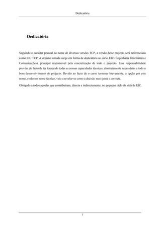 Dedicatória
Dedicatória
Seguindo o carácter pessoal do nome de diversas versões TCP, a versão deste projecto será referenciada
como EIC TCP. A decisão tomada surge em forma de dedicatória ao curso EIC (Engenharia Informática e
Comunicações), principal responsável pela concretização de todo o projecto. Essa responsabilidade
provém do facto de ter fornecido todas as nossas capacidades técnicas, absolutamente necessárias a todo o
bom desenvolvimento do projecto. Devido ao facto de o curso terminar brevemente, a opção por este
nome, e não um nome técnico, veio a revelar-se como a decisão mais justa e correcta.
Obrigado a todos aqueles que contribuíram, directa e indirectamente, no pequeno ciclo de vida de EIC.
i
 