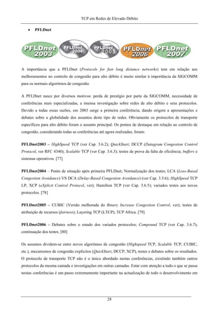 TCP em Redes de Elevado Débito
• PFLDnet
A importância que a PFLDnet (Protocols for fast long distance networks) tem em relação aos
melhoramentos no controlo de congestão para alto débito é muito similar à importância da SIGCOMM
para os normais algoritmos de congestão.
A PFLDnet nasce por diversos motivos: perda de prestígio por parte da SIGCOMM, necessidade de
conferências mais especializadas, a imensa investigação sobre redes de alto débito e seus protocolos.
Devido a todas essas razões, em 2003 surge a primeira conferência, dando origem a apresentações e
debates sobre a globalidade dos assuntos deste tipo de redes. Obviamente os protocolos de transporte
específicos para alto débito foram o assunto principal. Os pontos de destaque em relação ao controlo de
congestão, considerando todas as conferências até agora realizadas, foram:
PFLDnet2003 – HighSpeed TCP (ver Cap. 3.6.2); QuickStart; DCCP (Datagram Congestion Control
Protocol, ver RFC 4340); Scalable TCP (ver Cap. 3.6.3); testes de prova da falta de eficiência; buffers e
sistemas operativos. [77]
PFLDnet2004 – Ponto de situação após primeira PFLDnet; Normalização dos testes; LCA (Loss-Based
Congestion Avoidance) VS DCA (Delay-Based Congestion Avoidance) (ver Cap. 3.5.6); HighSpeed TCP
LP; XCP (eXplicit Control Protocol, ver); Hamilton TCP (ver Cap. 3.6.5); variados testes aos novos
protocolos. [78]
PFLDnet2005 – CUBIC (Versão melhorada do Binary Increase Congestion Control, ver); testes de
atribuição de recursos (fairness); Layering TCP (LTCP); TCP Africa. [79]
PFLDnet2006 – Debates sobre o estado dos variados protocolos; Compound TCP (ver Cap. 3.6.7);
continuação dos testes. [80]
Os assuntos dividem-se entre novos algoritmos de congestão (Highspeed TCP, Scalable TCP, CUBIC,
etc.), mecanismos de congestão explícitos (QuickStart, DCCP, XCP), testes e debates sobre os resultados.
O protocolo de transporte TCP não é o único abordado nestas conferências, existindo também outros
protocolos da mesma camada e investigações em outras camadas. Estar com atenção a tudo o que se passa
nestas conferências é um passo extremamente importante na actualização de todo o desenvolvimento em
28
 