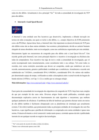 3. Enquadramento ao Protocolo
redes de alto débito. Actualmente é ela a principal “foz3
” de toda a comunidade de investigação do TCP
para alto débito.
• Internet2 e Land Speed Record
A Internet2 é uma entidade sem fins lucrativos que desenvolve, implementa e difunde inovação em
termos de redes avançadas, nas quais se inclui o alto débito, i.e., cumpre objectivos do ICIR juntamente
com o da PFLDnet. Apesar desse facto, a Internet2 não é tão importante no desenvolvimento do TCP para
alto débito como são as duas outras entidades. Isso acontece, principalmente, devido ao carácter bastante
alargado de temas abordados, tanto na investigação, como nas conferências organizadas por esta entidade.
Directamente ligado aos mecanismos de congestão para alto débito está o Land Speed Record4
. Este
recorde gerido pela Internet2, tem como principal objectivo o incentivo à investigação na eficiência das
redes de computadores. Esse incentivo traz algo de novo a toda a comunidade de investigação, que vê
assim recompensado tanto monetariamente, como socialmente todo o seu esforço. Tal como todos os
recordes, tem varias restrições associadas que devem ser cumpridas, sendo que estabelecer um novo
recorde, automaticamente, garante a publicidade à entidade que o estabeleceu. Actualmente o recorde está
estabelecido em 7.61Gbit/s, considerando IPv4; 6.96Gbit/s, considerando IPv6. Os valores são médios
por determinado espaço de tempo, verificando-se então a discrepância entre o actual recorde de largura de
banda máximo (14Tbit/s, ver Cap. 3.1.2) e a média que se consegue atingir.
Mais informações: http://www.internet2.edu/ e http://www.internet2.edu/lsr/
Fazer parte da comunidade de investigação dos algoritmos de congestão do TCP é hoje bem mais simples
do que por exemplo há dez anos atrás. Diversos artigos foram sendo publicados, existindo agora
documentação explicativa acerca do funcionamento de cada algoritmo e mecanismo, que melhore
qualquer parâmetro de eficiência. O problema da falta de hardware que permita efectuar testes em meios
de alto débito também é facilmente ultrapassado com as plataformas de simulação que actualmente
existem. É de referir também, que praticamente todas as principais entidades de investigação são sem fins
lucrativos, o que significa que a partilha de informação e a cooperação com outras entidades é quase uma
norma. O desenvolvimento a nível comercial é ainda muito pouco, existindo apenas devido à publicidade
inerente de um qualquer recorde no negócio das tecnologias.
3
“foz” como ponto de encontro de todas as ideias inovadoras.
4
Muitas vezes referenciado apenas como LSR.
29
 