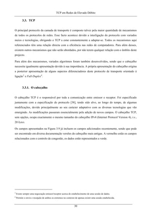 TCP em Redes de Elevado Débito
3.3. TCP
O principal protocolo da camada de transporte é composto talvez pela maior quantidade de mecanismos
de todos os protocolos de redes. Esse facto acontece devido a interligação do protocolo com variados
meios e tecnologias, obrigando o TCP a estar constantemente a adaptar-se. Todos os mecanismos aqui
referenciados têm uma relação directa com a eficiência nas redes de computadores. Para além desses,
existem outros mecanismos que não serão abordados, por não terem qualquer relação com o âmbito deste
projecto.
Para além dos mecanismos, variados algoritmos foram também desenvolvidos, sendo que o cabeçalho
necessita igualmente apresentação devido à sua importância. A própria apresentação do cabeçalho origina
a posterior apresentação de alguns aspectos diferenciadores deste protocolo de transporte orientado à
ligação5
e Full-Duplex6
.
3.3.1. O cabeçalho
O cabeçalho TCP é o responsável por toda a comunicação entre emissor e receptor. Foi especificado
juntamente com a especificação do protocolo [38], tendo sido alvo, ao longo do tempo, de algumas
modificações, devido principalmente ao seu carácter adaptativo com as diversas tecnologias que vão
emergindo. As modificações passaram essencialmente pela adição de novos campos. O cabeçalho TCP,
sem opções, ocupa exactamente o mesmo tamanho do cabeçalho IPv4 (Internet Protocol Version 4), i.e.,
20 bytes.
Os campos apresentados na Figura 3.9 já incluem os campos adicionados recentemente, sendo que pode
ser encontrado em diversa documentação versões do cabeçalho mais antigas. A vermelho estão os campos
relacionados com o controlo de congestão, os dados estão representados a verde.
5
Existe sempre uma negociação emissor/receptor acerca do estabelecimento de uma sessão de dados.
6
Permite o envio e recepção de ambos os extremos no contexto de apenas existir uma sessão estabelecida.
30
 