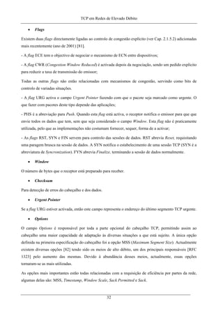 TCP em Redes de Elevado Débito
• Flags
Existem duas flags directamente ligadas ao controlo de congestão explícito (ver Cap. 2.1.5.2) adicionadas
mais recentemente (ano de 2001) [81].
- A flag ECE tem o objectivo de negociar o mecanismo de ECN entre dispositivos;
- A flag CWR (Congestion Window Reduced) é activada depois da negociação, sendo um pedido explícito
para reduzir a taxa de transmissão do emissor;
Todas as outras flags não estão relacionadas com mecanismos de congestão, servindo como bits de
controlo de variadas situações.
- A flag URG activa o campo Urgent Pointer fazendo com que o pacote seja marcado como urgente. O
que fazer com pacotes deste tipo depende das aplicações;
- PHS é a abreviação para Push. Quando esta flag está activa, o receptor notifica o emissor para que que
envie todos os dados que tem, sem que seja considerado o campo Window. Esta flag não é praticamente
utilizada, pelo que as implementações não costumam fornecer, sequer, forma de a activar;
- As flags RST, SYN e FIN servem para controlo das sessões de dados. RST abrevia Reset, requisitando
uma paragem brusca na sessão de dados. A SYN notifica o estabelecimento de uma sessão TCP (SYN é a
abreviatura de Syncronization). FYN abrevia Finalize, terminando a sessão de dados normalmente.
• Window
O número de bytes que o receptor está preparado para receber.
• Checksum
Para detecção de erros do cabeçalho e dos dados.
• Urgent Pointer
Se a flag URG estiver activada, então este campo representa o endereço do último segmento TCP urgente.
• Options
O campo Options é responsável por toda a parte opcional do cabeçalho TCP, permitindo assim ao
cabeçalho uma maior capacidade de adaptação às diversas situações a que está sujeito. A única opção
definida na primeira especificação do cabeçalho foi a opção MSS (Maximum Segment Size). Actualmente
existem diversas opções [82] tendo sido os meios de alto débito, um dos principais responsáveis [RFC
1323] pelo aumento das mesmas. Devido à abundância desses meios, actualmente, essas opções
tornaram-se as mais utilizadas.
As opções mais importantes estão todas relacionadas com a requisição de eficiência por partes da rede,
algumas delas são: MSS, Timestamp, Window Scale, Sack Permitted e Sack.
32
 