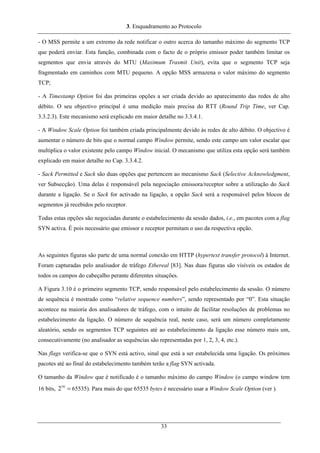 3. Enquadramento ao Protocolo
- O MSS permite a um extremo da rede notificar o outro acerca do tamanho máximo do segmento TCP
que poderá enviar. Esta função, combinada com o facto de o próprio emissor poder também limitar os
segmentos que envia através do MTU (Maximum Trasmit Unit), evita que o segmento TCP seja
fragmentado em caminhos com MTU pequeno. A opção MSS armazena o valor máximo do segmento
TCP;
- A Timestamp Option foi das primeiras opções a ser criada devido ao aparecimento das redes de alto
débito. O seu objectivo principal é uma medição mais precisa do RTT (Round Trip Time, ver Cap.
3.3.2.3). Este mecanismo será explicado em maior detalhe no 3.3.4.1.
- A Window Scale Option foi também criada principalmente devido às redes de alto débito. O objectivo é
aumentar o número de bits que o normal campo Window permite, sendo este campo um valor escalar que
multiplica o valor existente pelo campo Window inicial. O mecanismo que utiliza esta opção será também
explicado em maior detalhe no Cap. 3.3.4.2.
- Sack Permitted e Sack são duas opções que pertencem ao mecanismo Sack (Selective Acknowledgment,
ver Subsecção). Uma delas é responsável pela negociação emissora/receptor sobre a utilização do Sack
durante a ligação. Se o Sack for activado na ligação, a opção Sack será a responsável pelos blocos de
segmentos já recebidos pelo receptor.
Todas estas opções são negociadas durante o estabelecimento da sessão dados, i.e., em pacotes com a flag
SYN activa. É pois necessário que emissor e receptor permitam o uso da respectiva opção.
As seguintes figuras são parte de uma normal conexão em HTTP (hypertext transfer protocol) à Internet.
Foram capturadas pelo analisador de tráfego Ethereal [83]. Nas duas figuras são visíveis os estados de
todos os campos do cabeçalho perante diferentes situações.
A Figura 3.10 é o primeiro segmento TCP, sendo responsável pelo estabelecimento da sessão. O número
de sequência é mostrado como “relative sequence numbers”, sendo representado por “0”. Esta situação
acontece na maioria dos analisadores de tráfego, com o intuito de facilitar resoluções de problemas no
estabelecimento da ligação. O número de sequência real, neste caso, será um número completamente
aleatório, sendo os segmentos TCP seguintes até ao estabelecimento da ligação esse número mais um,
consecutivamente (no analisador as sequências são representadas por 1, 2, 3, 4, etc.).
Nas flags verifica-se que o SYN está activo, sinal que está a ser estabelecida uma ligação. Os próximos
pacotes até ao final do estabelecimento também terão a flag SYN activada.
O tamanho da Window que é notificado é o tamanho máximo do campo Window (o campo window tem
16 bits, 65535). Para mais do que 65535 bytes é necessário usar a Window Scale Option (ver ).=16
2
33
 