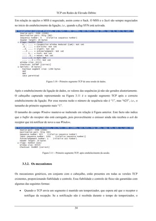 TCP em Redes de Elevado Débito
Em relação às opções o MSS é negociado, assim como o Sack. O MSS e o Sack são sempre negociados
no início do estabelecimento da ligação, i.e., quando a flag SYN está activada.
Figura 3.10 – Primeiro segmento TCP de uma sessão de dados.
Após o estabelecimento da ligação de dados, os valores das sequências já não são gerados aleatoriamente.
O cabeçalho capturado representando na Figura 3.11 é o segundo segmento TCP após o correcto
estabelecimento da ligação. Por essa mesma razão o número de sequência não é “1”, mas “625”, i.e., o
tamanho do primeiro segmento mais “1”.
O tamanho do campo Window manteve-se inalterado em relação à Figura anterior. Este facto não indica
que o buffer do receptor não está carregado, pois provavelmente o emissor ainda não recebeu o ack do
receptor que irá notificar de novo a sua Window.
Figura 3.11 – Primeiro segmento TCP, após estabelecimento da sessão.
3.3.2. Os mecanismos
Os mecanismos genéricos, em conjunto com o cabeçalho, estão presentes em todas as versões TCP
existentes, proporcionando fiabilidade e controlo. Essa fiabilidade e controlo de fluxo são garantidas com
algumas das seguintes formas:
• Quando o TCP envia um segmento é mantido um temporizador, que espera até que o receptor o
notifique da recepção. Se a notificação não é recebida durante o tempo do temporizador, o
34
 