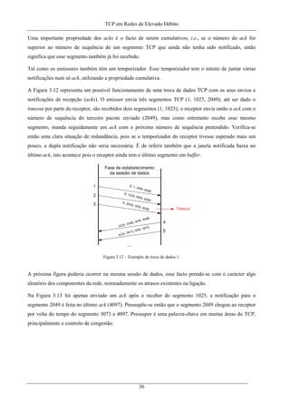 TCP em Redes de Elevado Débito
Uma importante propriedade dos acks é o facto de serem cumulativos, i.e., se o número do ack for
superior ao número de sequência de um segmento TCP que ainda não tenha sido notificado, então
significa que esse segmento também já foi recebido.
Tal como os emissores também têm um temporizador. Esse temporizador tem o intuito de juntar várias
notificações num só ack, utilizando a propriedade cumulativa.
A Figura 3.12 representa um possível funcionamento de uma troca de dados TCP com os seus envios e
notificações de recepção (acks). O emissor envia três segmentos TCP (1, 1025, 2049); até ser dado o
timeout por parte do receptor, são recebidos dois segmentos (1, 1025); o receptor envia então o ack com o
número de sequência do terceiro pacote enviado (2049), mas como entretanto recebe esse mesmo
segmento, manda seguidamente um ack com o próximo número de sequência pretendido. Verifica-se
então uma clara situação de redundância, pois se o temporizador do receptor tivesse esperado mais um
pouco, a dupla notificação não seria necessária. É de referir também que a janela notificada baixa no
último ack, isto acontece pois o receptor ainda tem o último segmento em buffer.
Figura 3.12 – Exemplo de troca de dados 1.
A próxima figura poderia ocorrer na mesma sessão de dados, esse facto prende-se com o carácter algo
aleatório dos componentes da rede, nomeadamente os atrasos existentes na ligação.
Na Figura 3.13 foi apenas enviado um ack após o receber do segmento 1025, a notificação para o
segmento 2049 é feita no último ack (4097). Pressupõe-se então que o segmento 2049 chegou ao receptor
por volta do tempo do segmento 3073 e 4097. Pressupor é uma palavra-chave em muitas áreas do TCP,
principalmente o controlo de congestão.
36
 