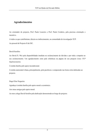 TCP em Redes de Elevado Débito
Agradecimentos
Ao orientador do projecto, Prof. Paulo Loureiro e Prof. Paulo Cordeiro, pela preciosa orientação e
incentivo.
A todos os que contribuíram, directa ou indirectamente, na comunidade de investigação TCP.
Ao pessoal de Projecto II de EIC.
David Serafim:
Ao David X. Wei pela disponibilidade imediata no esclarecimento de dúvidas e por toda a simpatia no
seu esclarecimento. Um agradecimento extra pela referência na página do seu projecto Linux TCP
Implementation.
À minha família pelo apoio incondicional.
À minha namorada Liliana, principalmente, pela paciência e compeensão nas horas extra dedicadas ao
projecto.
Hugo Elias Nogueira:
Agradeço à minha família pelo apoio moral e económico.
Aos meus amigos pelo apoio moral.
Ao meu colega David Serafim pela dedicação demonstrada ao longo do projecto.
ii
 