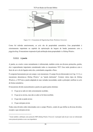 TCP em Redes de Elevado Débito
Figura 3.14 – O mecanismo de Piggybacking (Fonte: Washinton University).
Como foi referido anteriormente, os acks são de propriedade cumulativa. Esta propriedade é
extremamente importante no capítulo da optimização da largura de banda juntamente com o
piggybacking. O mecanismo responsável pela atribuição desta propriedade é o Sliding Window.
3.3.2.2. A janela
A janela, ou window como normalmente é referenciada, também existe em diversos protocolos, porém,
ela é especialmente importante considerando todos os mecanismos TCP. Essa razão prende-se com o
facto de ser o elo de ligação entre eles, controlando congestão e fluxo.
É composta basicamente por um campo e um mecanismo. O campo foi já referenciado (ver Cap. 3.3.1), o
mecanismo denomina-se Sliding Window7
ou “janela deslizante”. Existem vários tipos de Sliding
Windows, o TCP tem a janela adaptada às suas variadas necessidade, sendo a principal, notificar os acks
de forma cumulativa.
O mecanismo divide essencialmente a janela em quatro partes distintas:
• O que já se sabe ter sido correctamente recebido;
• O que já se enviou, mas não se sabe se foi bem recebido;
• O que não se pode enviar;
• O que está para enviar.
Todas estas divisões estão relacionadas com o campo Window, sendo ele que define as diversas divisões,
excepto o que está para enviar.
7
Existe também a definição como protocolo SWP (Sliding Window Protocol). A principal razão de por vezes ser referenciado
como protocolo prende-se com a sua importância.
38
 