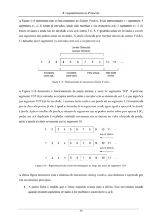 3. Enquadramento ao Protocolo
A Figura 3.15 demonstra todo o funcionamento do Sliding Window. Estão representados 11 segmentos: 3
segmentos (1, 2, 3) foram já enviados, tendo sido recebido o seu respectivo ack; 3 segmentos (4, 5 ,6)
foram enviados e ainda não foi recebido o seu ack; outros 3 (7, 8, 9) poderão ainda ser enviados e o resto
dos segmentos não podem ainda ser enviados. A janela oferecida pelo receptor através do campo Window
é o tamanho dos 6 segmentos (os enviados sem ack, e os para enviar).
Figura 3.15 – Representação do mecanismo Sliding Window.
A Figura 3.16 demonstra o funcionamento da janela durante a troca de segmentos TCP. O próximo
segmento TCP (6) é enviado; o receptor notifica então o receptor com o número de ack 5, o que significa
que segmento TCP 4 já foi recebido; o emissor fecha então a sua janela até ao segmento 5. O tamanho da
janela oferecida porém, já não é igual ao tamanho de 6 segmentos, sendo agora igual a apenas 4, fechando
a janela. Após o encolher da janela, o número de segmentos que se podem enviar sobra para apenas 1 (8),
porém um ack duplicado é recebido, existindo novamente um acréscimo no valor oferecido da janela;
então a janela irá abrir novamente até ao segmento 10.
Figura 3.16 – Representação das várias movimentações ao longo das trocas de segmentos TCP.
A última figura demonstra toda a dinâmica do mecanismo sliding window, essa dinâmica é suportada por
três movimentos principais:
• A janela fecha à medida que o limite esquerdo avança para a direita. Este movimento sucede
quando existem segmentos enviados e foi recebido o seu respectivo ack;
39
 