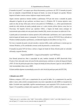 3. Enquadramento ao Protocolo
O tamanho da janela8
é um aspecto que afecta directamente a perfomance do TCP. O tamanho da janela
deve ser adaptado à disponibilidade da largura de banda e ao atraso da ligação em questão. Maiores
larguras de banda e maiores atrasos implicam sempre maiores janelas.
Alguns sistemas operativos limitam também a perfomance TCP por não terem o tamanho de janela
adequada às ligações de que usufruem, um desses casos é o Windows XP. O sistema operativo mais
usado nos dias de hoje utiliza para ethernet uma janela de 17520KBytes, i.e., utiliza aproximadamente
metade do valor máximo da janela, podendo piorar se o outro extremo utilizar Options como Sack ou
Timestamp. Em ligações ethernet que suportem 1Gbit/s, a largura de banda nunca consegue ser
correctamente aproveitada com uma janela deste tamanho [84], mesmo com atrasos na ordem dos 0.1ms.
A janela pode ser aumentada no sistema operativo [85] melhorando a perfomance, mas o aproveitamento
total da largura de banda nunca é conseguido. É de referir que a versão de TCP (TCP Reno) utilizada no
Windows também prejudica a perfomance, considerando ligações de alto débito (ver Cap. 3.6.1).
No Linux o tamanho da janela vem por omissão o máximo (64K), sendo a perfomance a mesma que nos
sistemas Windows, se for considerada a mesma versão de protocolo e o mesmo atraso.
O tamanho da janela TCP de forma a utilizar a largura de banda de forma eficiente pode ser calculado
utilizando a seguinte fórmula:
(sec)*sec)/(arg)( RTTbitsbandadeuraLBDPCapacidade =
Esta fórmula permite-nos obter a capacidade da rede, também chamado de BDP (Bandwidth Delay
Product). Este valor pode variar, tal como foi dito anteriormente, conforme os valores de largura de banda
e RTT. O valor da janela para aproveitar a largura de banda de forma eficiente é igual ao valor do BDP. O
valor recomendado é duas vezes o BDP.
Existem também algumas recomendações acerca do valor inicial da janela por parte da IETF [50].
A Relação com o RTT
Podemos comparar o RTT com o comprimento de um canal de dados. Se o comprimento do canal de
dados é maior, então existirá consequentemente uma maior capacidade da rede (BDP) no transporte dos
dados. Existindo mais capacidade, significa automaticamente, mais segmentos TCP a circular na rede. A
Figura 3.19 exemplifica a relação entre segmentos e RTT; o dobro do RTT, o dobro dos segmentos.
8
Janela neste caso é o equivalente a dizer “buffer”. Existe também a definição de “window” como buffer disponível, como é o
caso da Figura 3.17. A razão é esse ser o nome do campo do cabeçalho TCP.
41
 