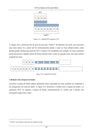 TCP em Redes de Elevado Débito
Figura 3.19 – Relação RTT/segmentos TCP.
A relação com a janela provém do facto de que para “encher9
” devidamente um canal, seja necessário
uma maior janela. Se a janela não for suficientemente grande o canal vai ficar subaproveitado, sendo
perdida grande eficiência por parte do TCP. A Figura 3.20 exemplifica essa situação. No início a primeira
janela não permite à ligação utilizar de forma eficiente todo o canal; na segunda existe uma muito melhor
ocupação do canal.
Figura 3.20 – Relação RTT/Janela.
A Relação com a largura de banda
Aumentar a largura de banda implica igualmente maior capacidade do canal, podendo ser comparado a
um alargamento do canal de dados. A Figura 3.21 demonstra a relação entre a largura de banda e os
segmentos TCP. Ao duplicar a largura de banda, automaticamente, se verifica que 4 pacotes não
conseguem ocupar todo o canal.
9
“Encher” como atingir a maior taxa de ocupação da rede.
42
 