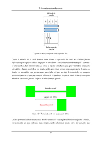 3. Enquadramento ao Protocolo
Figura 3.21 – Relação largura de banda/segmentos TCP.
Devido à situação de o canal permitir maior débito e capacidade do canal, se existirem janelas
equivalentes para ligações normais e ligações de alto débito, a situação representada na Figura 3.22 torna-
se uma realidade. Para o mesmo atraso, a janela na ligação normal consegue aproveitar todo o canal; para
alto débito a ligação usa toda a sua janela, sendo aproveitada apenas uma pequena parte do canal. A
ligação em alto débito com janelas pouco apropriadas obriga a um tipo de transmissão em pequenos
blocos que poderão ocupar percentagens mínimas de ocupação da largura de banda. Essas percentagens
irão variar conforme a janela e a ligação de alto débito em questão.
Figura 3.22 – Problema da janela com ligação de alto débito.
Um dos problemas da falta de eficiência do TCP está muitas vezes ligado ao tamanho da janela. Este será,
provavelmente, um dos problemas mais simples, sendo solucionado muitas vezes por aumentos das
43
 