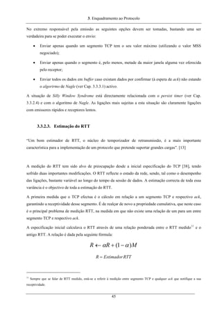 3. Enquadramento ao Protocolo
No extremo responsável pela emissão as seguintes opções devem ser tomadas, bastando uma ser
verdadeira para se poder executar o envio:
• Enviar apenas quando um segmento TCP tem o seu valor máximo (utilizando o valor MSS
negociado);
• Enviar apenas quando o segmento é, pelo menos, metade da maior janela alguma vez oferecida
pelo receptor;
• Enviar todos os dados em buffer caso existam dados por confirmar (à espera de ack) não estando
o algorirmo de Nagle (ver Cap. 3.3.3.1) activo.
A situação de Silly Window Syndrome está directamente relacionada com o persist timer (ver Cap.
3.3.2.4) e com o algoritmo de Nagle. As ligações mais sujeitas a esta situação são claramente ligações
com emissores rápidos e receptores lentos.
3.3.2.3. Estimação do RTT
“Um bom estimador de RTT, o núcleo do temporizador de retransmissão, é a mais importante
característica para a implementação de um protocolo que pretende suportar grandes cargas”. [13]
A medição do RTT tem sido alvo de preocupação desde a inicial especificação do TCP [38], tendo
sofrido duas importantes modificações. O RTT reflecte o estado da rede, sendo, tal como o desempenho
das ligações, bastante variável ao longo do tempo da sessão de dados. A estimação correcta de toda essa
variância é o objectivo de toda a estimação do RTT.
A primeira medida que o TCP efectua é o cálculo em relação a um segmento TCP e respectivo ack,
garantindo a receptividade desse segmento. É de realçar de novo a propriedade cumulativa, que neste caso
é o principal problema de medição RTT, na medida em que não existe uma relação de um para um entre
segmento TCP e respectivo ack.
A especificação inicial calculava o RTT através de uma relação ponderada entre o RTT medido11
e o
antigo RTT. A relação é dada pela seguinte fórmula:
MRR )1( αα −+←
RTTEstimadorR =
11
Sempre que se falar de RTT medido, está-se a referir à medição entre segmento TCP e qualquer ack que notifique a sua
receptividade.
45
 