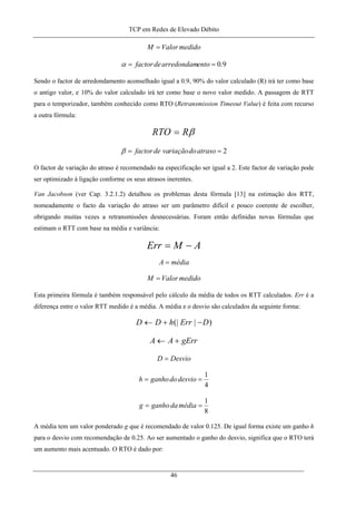 TCP em Redes de Elevado Débito
medidoValorM =
9.0== entoarredondamdefactorα
Sendo o factor de arredondamento aconselhado igual a 0.9, 90% do valor calculado (R) irá ter como base
o antigo valor, e 10% do valor calculado irá ter como base o novo valor medido. A passagem de RTT
para o temporizador, também conhecido como RTO (Retransmission Timeout Value) é feita com recurso
a outra fórmula:
βRRTO =
2== atrasodoriaçãovadefactorβ
O factor de variação do atraso é recomendado na especificação ser igual a 2. Este factor de variação pode
ser optimizado à ligação conforme os seus atrasos inerentes.
Van Jacobson (ver Cap. 3.2.1.2) detalhou os problemas desta fórmula [13] na estimação dos RTT,
nomeadamente o facto da variação do atraso ser um parâmetro difícil e pouco coerente de escolher,
obrigando muitas vezes a retransmissões desnecessárias. Foram então definidas novas fórmulas que
estimam o RTT com base na média e variância:
AMErr −=
médiaA =
medidoValorM =
Esta primeira fórmula é também responsável pelo cálculo da média de todos os RTT calculados. Err é a
diferença entre o valor RTT medido é a média. A média e o desvio são calculados da seguinte forma:
)|(| DErrhDD −+←
gErrAA +←
DesvioD =
4
1
== desviodoganhoh
8
1
== médiadaganhog
A média tem um valor ponderado g que é recomendado de valor 0.125. De igual forma existe um ganho h
para o desvio com recomendação de 0.25. Ao ser aumentado o ganho do desvio, significa que o RTO terá
um aumento mais acentuado. O RTO é dado por:
46
 
