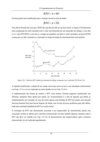 3. Enquadramento ao Protocolo
DARTO 4+=
Existem porém uma modificação para a situação inicial na troca de dados:
DARTO 2+=
Esta última fórmula faz com que o RTO não seja tão elevado na sua fase inicial. A Figura 3.24 representa
uma comparação do valor estimado com o valor real fornecido por um analisador de tráfego; o eixo dos
xx é o valor RTT/RTO, o eixo dos yy o tempo em segundos; no início o valor calculado (calculated RTO)
começa por ser alto, tornando-se a estimação ao longo do tempo de transmissão bem mais perfeita.
Figura 3.24 – Cálculo do RTT medido por analisador de tráfego, comparado com o calculado TCP (Fonte: [1]).
A segunda modificação, a adição de um campo timestamp option já teve a sua introdução anteriormente
(ver Cap. 3.3.1) e vai ser explicada em maior detalhe na (ver Cap. 3.3.4.1).
A implementação das formas de estimar o RTT varia imenso. Existem pequenas modificações nas
fórmulas, medições feitas apenas por janela, etc. Essencialmente é o tipo de ligações que define as
implementações; por exemplo, no caso de existir apenas uma medição do RTT por janela, essa situação
funciona bastante bem para baixas larguras de banda, mas levanta diversos problemas para alto débito,
onde uma estimação detalhada do RTT se revela crucial.
A estimação do RTT está directamente associada a um temporizador de retransmissão, porém esta
associação verifica-se apenas para a primeira retransmissão. Existem também algumas situações onde o
RTT não deve ser medido (ver Cap. 3.3.3.2). O funcionamento dos temporizadores após a primeira
retransmissão vai ser explicada seguidamente.
47
 