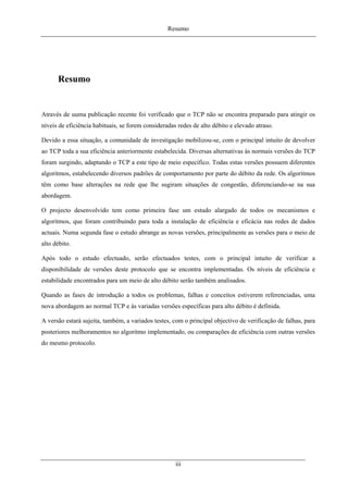 Resumo
Resumo
Através de uuma publicação recente foi verificado que o TCP não se encontra preparado para atingir os
níveis de eficiência habituais, se forem consideradas redes de alto débito e elevado atraso.
Devido a essa situação, a comunidade de investigação mobilizou-se, com o principal intuito de devolver
ao TCP toda a sua eficiência anteriormente estabelecida. Diversas alternativas às normais versões do TCP
foram surgindo, adaptando o TCP a este tipo de meio específico. Todas estas versões possuem diferentes
algoritmos, estabelecendo diversos padrões de comportamento por parte do débito da rede. Os algoritmos
têm como base alterações na rede que lhe sugiram situações de congestão, diferenciando-se na sua
abordagem.
O projecto desenvolvido tem como primeira fase um estudo alargado de todos os mecanismos e
algoritmos, que foram contribuindo para toda a instalação de eficiência e eficácia nas redes de dados
actuais. Numa segunda fase o estudo abrange as novas versões, principalmente as versões para o meio de
alto débito.
Após todo o estudo efectuado, serão efectuados testes, com o principal intuito de verificar a
disponibilidade de versões deste protocolo que se encontra implementadas. Os níveis de eficiência e
estabilidade encontrados para um meio de alto débito serão também analisados.
Quando as fases de introdução a todos os problemas, falhas e conceitos estiverem referenciadas, uma
nova abordagem ao normal TCP e às variadas versões específicas para alto débito é definida.
A versão estará sujeita, também, a variados testes, com o principal objectivo de verificação de falhas, para
posteriores melhoramentos no algoritmo implementado, ou comparações de eficiência com outras versões
do mesmo protocolo.
iii
 