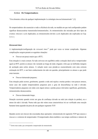TCP em Redes de Elevado Débito
3.3.2.4. Os Temporizadores
“Um elemento crítico de qualquer implementação é a estratégia timeout/retransmissão”. [1]
Os temporizadores são essenciais a toda a eficiência da rede, na medida em que mal configurados podem
significar desnecessárias transmissões/retransmissões. As retransmissões são iniciadas por dois tipos de
eventos: timeouts e acks duplicados; as retransmissões devido a acks duplicados são explicadas no Cap.
3.5.1.1.
Retransmit timer
A implementação/configuração do retrasmit timer12
pode por vezes se tornar complicada. Algumas
complicações surgem perante as seguintes situações:
• Timeout um pouco maior que o RTT;
Esta situação é a mais comum. Se tudo estivesse em equilíbrio então a situação ideal seria o temporizador
igual ao RTT, porém os atrasos vão variando ao longo de toda a ligação e têm que ser definidas margens
de aceitação para certos atrasos. A solução neste caso prende-se essencialmente com uma correcta
estimação do RTT, e um bom conhecimento da rede em questão, principalmente os atrasos a que pode
estar inerente.
• Timeout demasiado pequeno;
Esta situação pode ocorrer, geralmente, quando a rede está sujeita a muitas perdas e tem poucos atrasos,
nesse caso são usados temporizadores pequenos pois o grau de desconfiança na rede é elevado.
Temporizadores pequenos em redes com algum atraso e perdas pouco relevantes significam, geralmente,
retransmissões desnecessárias.
• Timeout demasiado longo;
Situação ocorrente quando existe um grau de confiança elevado na rede (em relação às perdas), ou o
atraso da rede é elevada. Numa rede que não reúna essas características irá ser verificado uma reacção
bastante lenta aquando da perca de um qualquer segmento TCP.
Quando ocorre um timeout são executadas duas operações: retransmissão do segmento TCP que causou o
timeout e o reiniciar do temporizador. O temporizador altera também o seu tempo conforme o número de
12
Termo mais usado, que corresponde a temporizador de retransmissão.
48
 