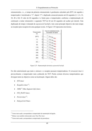 3. Enquadramento ao Protocolo
retransmissões, i.e., o tempo da primeira retransmissão é geralmente calculado pelo RTT, de seguida o
temporizador é inicializado a “1”, depois “3” e duplicado consecutivamente até 64 segundos (1, 3, 6, 12,
24, 48 e 64). O valor de 64 segundos é o limite para o temporizador; conforme a implementação ele
continuará a tentar retransmitir o segmento TCP de 64 em 64 segundos até acabar por desistir. Esta
duplicação de tempo é chamada de exponencial backoff, e tem como principal objectivo dar mais tempo
ao receptor para recuperar de uma qualquer avaria. A Figura 3.25 representa esta técnica.
Figura 3.25 – Representação da técnica exponential backoff.
Foi dito anteriormente que tanto o emissor e o receptor possuem temporizadores. O retransmit timer é
provavelmente o temporizador mais conhecido do TCP. Porém existem diversos temporizadores que
divergem tanto no objectivo como na localização. Alguns deles são:
• SYN timer
• Keepalive timer13
;
• 2MSL14
(Max Segment Life) timer;
• FIN_WAIT2 timer;
• Persist timer15
;
• Delayed Ack Timer.
13
Termo mais usado, correspondente a temporizador de manutenção da ligação.
14
Muitas vezes também referenciado como Time-Wait timer.
15
Termo mais usado, correspondente a temporizador de persistência.
49
 