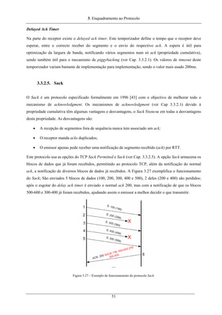 3. Enquadramento ao Protocolo
Delayed Ack Timer
Na parte do receptor existe o delayed ack timer. Este temporizador define o tempo que o receptor deve
esperar, entre o correcto receber do segmento e o envio do respectivo ack. A espera é útil para
optimização da largura de banda, notificando vários segmentos num só ack (propriedade cumulativa),
sendo também útil para o mecanismo de piggybacking (ver Cap. 3.3.2.1). Os valores de timeout deste
temporizador variam bastante de implementação para implementação, sendo o valor mais usado 200ms.
3.3.2.5. Sack
O Sack é um protocolo especificado formalmente em 1996 [43] com o objectivo de melhorar todo o
mecanismo de acknowledgment. Os mecanismos de acknowledgment (ver Cap 3.3.2.1) devido à
propriedade cumulativa têm algumas vantagens e desvantagens, o Sack fixou-se em todas a desvantagens
desta propriedade. As desvantagens são:
• A recepção de segmentos fora de sequência nunca tem associado um ack;
• O receptor manda acks duplicados;
• O emissor apenas pode receber uma notificação de segmento recebido (ack) por RTT.
Este protocolo usa as opções do TCP Sack Permitted e Sack (ver Cap. 3.3.2.5). A opção Sack armazena os
blocos de dados que já foram recebidos, permitindo ao protocolo TCP, além da notificação do normal
ack, a notificação de diversos blocos de dados já recebidos. A Figura 3.27 exemplifica o funcionamento
do Sack; São enviados 5 blocos de dados (100, 200, 300, 400 e 500), 2 deles (200 e 400) são perdidos;
após o esgotar do delay ack timer é enviado o normal ack 200, mas com a notificação de que os blocos
500-600 e 300-400 já foram recebidos, ajudando assim o emissor a melhor decidir o que transmitir.
Figura 3.27 – Exemplo de funcionamento do protocolo Sack.
51
 