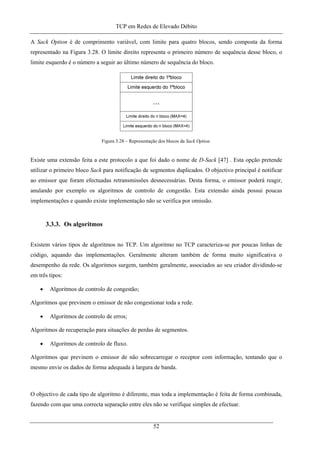 TCP em Redes de Elevado Débito
A Sack Option é de comprimento variável, com limite para quatro blocos, sendo composta da forma
representado na Figura 3.28. O limite direito representa o primeiro número de sequência desse bloco, o
limite esquerdo é o número a seguir ao último número de sequência do bloco.
Figura 3.28 – Representação dos blocos da Sack Option.
Existe uma extensão feita a este protocolo a que foi dado o nome de D-Sack [47] . Esta opção pretende
utilizar o primeiro bloco Sack para notificação de segmentos duplicados. O objectivo principal é notificar
ao emissor que foram efectuadas retransmissões desnecessárias. Desta forma, o emissor poderá reagir,
anulando por exemplo os algoritmos de controlo de congestão. Esta extensão ainda possui poucas
implementações e quando existe implementação não se verifica por omissão.
3.3.3. Os algoritmos
Existem vários tipos de algoritmos no TCP. Um algoritmo no TCP caracteriza-se por poucas linhas de
código, aquando das implementações. Geralmente alteram também de forma muito significativa o
desempenho da rede. Os algoritmos surgem, também geralmente, associados ao seu criador dividindo-se
em três tipos:
• Algoritmos de controlo de congestão;
Algoritmos que previnem o emissor de não congestionar toda a rede.
• Algoritmos de controlo de erros;
Algoritmos de recuperação para situações de perdas de segmentos.
• Algoritmos de controlo de fluxo.
Algoritmos que previnem o emissor de não sobrecarregar o receptor com informação, tentando que o
mesmo envie os dados de forma adequada à largura de banda.
O objectivo de cada tipo de algoritmo é diferente, mas toda a implementação é feita de forma combinada,
fazendo com que uma correcta separação entre eles não se verifique simples de efectuar.
52
 