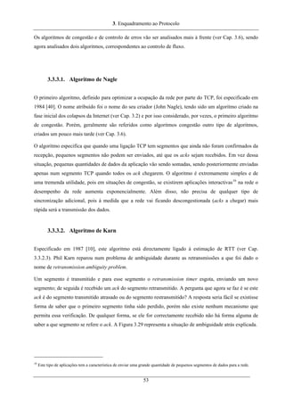 3. Enquadramento ao Protocolo
Os algoritmos de congestão e de controlo de erros vão ser analisados mais à frente (ver Cap. 3.6), sendo
agora analisados dois algoritmos, correspondentes ao controlo de fluxo.
3.3.3.1. Algoritmo de Nagle
O primeiro algoritmo, definido para optimizar a ocupação da rede por parte do TCP, foi especificado em
1984 [40]. O nome atribuído foi o nome do seu criador (John Nagle), tendo sido um algoritmo criado na
fase inicial dos colapsos da Internet (ver Cap. 3.2) e por isso considerado, por vezes, o primeiro algoritmo
de congestão. Porém, geralmente são referidos como algoritmos congestão outro tipo de algoritmos,
criados um pouco mais tarde (ver Cap. 3.6).
O algoritmo especifica que quando uma ligação TCP tem segmentos que ainda não foram confirmados da
recepção, pequenos segmentos não podem ser enviados, até que os acks sejam recebidos. Em vez dessa
situação, pequenas quantidades de dados da aplicação vão sendo somadas, sendo posteriormente enviadas
apenas num segmento TCP quando todos os ack chegarem. O algoritmo é extremamente simples e de
uma tremenda utilidade, pois em situações de congestão, se existirem aplicações interactivas16
na rede o
desempenho da rede aumenta exponencialmente. Além disso, não precisa de qualquer tipo de
sincronização adicional, pois à medida que a rede vai ficando descongestionada (acks a chegar) mais
rápida será a transmissão dos dados.
3.3.3.2. Algoritmo de Karn
Especificado em 1987 [10], este algoritmo está directamente ligado à estimação de RTT (ver Cap.
3.3.2.3). Phil Karn reparou num problema de ambiguidade durante as retransmissões a que foi dado o
nome de retransmission ambiguity problem.
Um segmento é transmitido e para esse segmento o retransmission timer esgota, enviando um novo
segmento; de seguida é recebido um ack do segmento retransmitido. A pergunta que agora se faz é se este
ack é do segmento transmitido atrasado ou do segmento restransmitido? A resposta seria fácil se existisse
forma de saber que o primeiro segmento tinha sido perdido, porém não existe nenhum mecanismo que
permita essa verificação. De qualquer forma, se ele for correctamente recebido não há forma alguma de
saber a que segmento se refere o ack. A Figura 3.29 representa a situação de ambiguidade atrás explicada.
16
Este tipo de aplicações tem a característica de enviar uma grande quantidade de pequenos segmentos de dados para a rede.
53
 