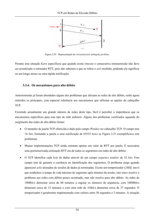 TCP em Redes de Elevado Débito
Figura 3.29 – Representação do retransmission ambiguity problem.
Perante esta situação Karn especificou que quando existe timeout e consecutiva retransmissão não deve
ser actualizado o estimador RTT, pois não sabemos a que se refere o ack recebido, podendo ele significar
ou um longo atraso ou uma rápida notificação.
3.3.4. Os mecanismos para alto débito
Anteriormente já foram abordados alguns dos problemas que afectam as redes de alto débito, serão agora
referidos os principais, com especial referência aos mecanismos que utilizam as opções do cabeçalho
TCP.
Existindo actualmente um grande número de redes deste tipo, fácil é perceber a importância que os
mecanismos específicos para este tipo de rede auferem. Alguns dos problemas verificados aquando do
surgimento das redes de alto débito foram:
• O tamanho da janela TCP oferecida é dado pelo campo Window no cabeçalho TCP. O campo tem
16 bits, limitando a janela a uma notificação de 65535 bytes (a Figura 3.21 exemplificava este
problema);
• Muitas implementações TCP ainda estimam apenas um valor de RTT por janela. É necessária
uma pormenorizada estimação RTT em de todos os segmentos em redes de alto débito;
• O TCP identifica cada byte de dados através de um campo sequence number de 32 bits. Este
campo tem de garantir a coerência na identificação dos segmentos. O problema surge quando
aparecem acks atrasados de sessões de dados já terminadas. Existe um temporizador (2MSL tmer)
que estabelece o tempo de vida máximo do segmento após término da sessão, este timer resolve o
problema nas redes com débito pouco acentuado, mas não resolve para alto débito. As redes de
10Mbit/s demoram cerca de 60 minutos a esgotar os números de sequência, com 100Mbit/s
demoram cerca de 12 minutos e com uma rede de 1Gbit/s demoram cerca de 37 segundos. O
temporizador é geralmente implementado com valores entre 30 segundos e 2 minutos. A situação
54
 