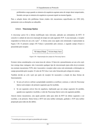 3. Enquadramento ao Protocolo
problemática surge quando os números de sequência esgotam antes do tempo deste temporizador,
fazendo com que os números de sequência se possam repetir na mesma ligação.
Para a solução destes três problemas foram criados três mecanismos especificados em 1992 [42],
juntamente com as alterações ao cabeçalho.
3.3.4.1. Timestamp Option
A timestamp option foi a última modificação mais relevante, aplicada aos estimadores de RTT. O
conceito é a adição de uma nova marcação de tempo em cada segmento TCP. A essa marcação, o receptor
responderá na forma de um echo reply17
. A forma como essa opção está estruturada é representada na
Figura 3.30. O primeiro campo (TS Value) é preenchido pelo emissor, o segundo campo (Tsecr) é
preenchido pelo receptor.
Figura 3.30 – Representação dos campos do Timestamp Option.
Existem várias considerações a ter nesta troca de valores. O facto de o preenchimento ser um echo reply
traz consigo duas vantagens: não é necessário qualquer tipo de sincronização (para além da já existente
nos normais mecanismos TCP), não é necessário o receptor saber como está estruturada a informação no
campo preenchido pelo receptor. O valor do TS Value é um valor fornecido pelo relógio do sistema.
Também devido ao echo reply por parte do receptor foi necessário a criação de duas formas de
funcionamento:
• Se um ack estiver a utilizar a propriedade cumulativa a notificar o emissor, o valor do Timestamp
Option será sempre o do primeiro segmento que for recebido;
• Se um segmento estiver fora de sequência, implicando que um antigo segmento foi perdido,
quando esse segmento é recebido, o valor da Timestamp Option será o do segmento perdido.
Através destes mecanismos, esta opção permite saber para além do RTT do último segmento a ser
recebido, o do primeiro. Desta forma o RTT terá uma melhor estimação, ganhado o TCP uma melhor
preparação para redes de alto débito.
17
O emitido pelo emissor será igual ao preenchido pelo receptor.
55
 