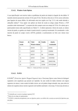 TCP em Redes de Elevado Débito
3.3.4.2. Window Scale Option
A sua especificação vem resolver todos os problemas da janela em relação às ligação de alto débito. O
tamanho máximo passará dos normais 16 bits para 32 bits. Devido ao facto de os 16 bits serem suficientes
para ligações de menos débito, foi adicionado uma nova opção (ver Cap. 3.3.1), não sendo alterado o
cabeçalho estático18
. Essa opção vem aplicar um factor de escala ao antigo campo Window; o TCP
considera então internamente19
o conjunto dos dois campos como um campo de 32 bits. Os valores que a
janela poderá tomar estão especificados na Tabela 3.1. A tabela representa o factor de escala, os valores
iniciais da janela, os ganhos em relação à janela inicial e a janela já escalonada. Foi considerado o valor
máximo da janela no campo window (65535), podendo o escalonamento ser feito com valores mais
baixos.
Factor de
escala
Valor do
Window inicial
Ganho Janela
escalonada
0 65535 1 65535
3 65535 8 524280
6 65535 64 4194240
10 65535 1024 33553920
12 65535 4096 268431360
14 65535 16386 1073725440
Tabela 3.1 – Valores da Window Scale Option.
3.3.4.3. PAWS
O PAWS20
(Protection Against Wrapped Sequence) usa a Timestamp Option como forma de distinguir
segmentos com sequências que possam ser repetidas. Se uma sessão de dados terminar com algum
segmento em atraso e outro sessão de dados iniciar, um ack poderá chegar atrasado, mas, para além do
número de sequência desse mesmo segmento será também analisado o timestamp. O timestamp devido ao
18
O cabeçalho que é comum em qualquer segmento TCP.
19
Dentro do seu código de implementação.
20
O PAWS é conhecido principalmente como um algorimo, porém o seu âmbito não se encaixa na maioria dos algoritmos para
alto débito.
56
 