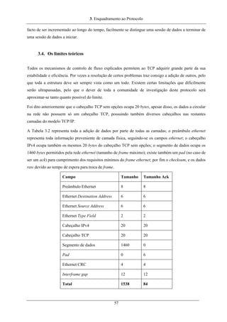 3. Enquadramento ao Protocolo
facto de ser incrementado ao longo do tempo, facilmente se distingue uma sessão de dados a terminar de
uma sessão de dados a iniciar.
3.4. Os limites teóricos
Todos os mecanismos de controlo de fluxo explicados permitem ao TCP adquirir grande parte da sua
estabilidade e eficiência. Por vezes a resolução de certos problemas traz consigo a adição de outros, pelo
que toda a estrutura deve ser sempre vista como um todo. Existem certas limitações que dificilmente
serão ultrapassadas, pelo que o dever de toda a comunidade de investigação deste protocolo será
aproximar-se tanto quanto possível do limite.
Foi dito anteriormente que o cabeçalho TCP sem opções ocupa 20 bytes, apesar disso, os dados a circular
na rede não possuem só um cabeçalho TCP, possuindo também diversos cabeçalhos nas restantes
camadas do modelo TCP/IP.
A Tabela 3.2 representa toda a adição de dados por parte de todas as camadas; o preâmbulo ethernet
representa toda informação proveniente de camada física, seguindo-se os campos ethernet; o cabeçalho
IPv4 ocupa também os mesmos 20 bytes do cabeçalho TCP sem opções; o segmento de dados ocupa os
1460 bytes permitidos pela rede ethernet (tamanho de frame máximo); existe também um pad (no caso de
ser um ack) para cumprimento dos requisitos mínimos do frame ethernet; por fim o checksum, e os dados
raw devido ao tempo de espera para troca de frame.
Campo Tamanho Tamanho Ack
Preâmbulo Ethernet 8 8
Ethernet Destination Address 6 6
Ethernet Source Address 6 6
Ethernet Type Field 2 2
Cabeçalho IPv4 20 20
Cabeçalho TCP 20 20
Segmento de dados 1460 0
Pad 0 6
Ethernet CRC 4 4
Interframe gap 12 12
Total 1538 84
57
 