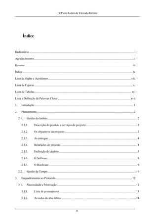 TCP em Redes de Elevado Débito
Índice
Dedicatória ...............................................................................................................................................i
Agradecimentos.......................................................................................................................................ii
Resumo...................................................................................................................................................iii
Índice......................................................................................................................................................iv
Lista de Siglas e Acrónimos.................................................................................................................viii
Lista de Figuras ......................................................................................................................................xi
Lista de Tabelas....................................................................................................................................xvi
Lista e Definição de Palavras Chave...................................................................................................xvii
1. Introdução....................................................................................................................................... 1
2. Planeamento.................................................................................................................................... 2
2.1. Gestão do âmbito.......................................................................................................................... 2
2.1.1. Descrição do produto e serviços do projecto...................................................................... 2
2.1.2. Os objectivos do projecto................................................................................................... 2
2.1.3. As entregas ......................................................................................................................... 4
2.1.4. Restrições do projecto ........................................................................................................ 4
2.1.5. Definição do Âmbito.......................................................................................................... 5
2.1.6. O Software.......................................................................................................................... 8
2.1.7. O Hardware ........................................................................................................................ 9
2.2. Gestão de Tempo........................................................................................................................ 10
3. Enquadramento ao Protocolo........................................................................................................ 12
3.1. Necessidade e Motivação ........................................................................................................... 12
3.1.1. Lista de pressupostos........................................................................................................ 13
3.1.2. As redes de alto débito ..................................................................................................... 14
iv
 