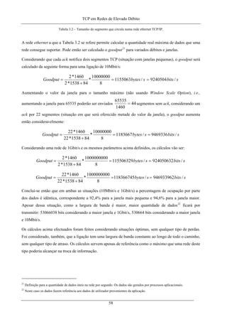 TCP em Redes de Elevado Débito
Tabela 3.2 – Tamanho do segmento que circula numa rede ethernet TCP/IP.
A rede ethernet a que a Tabela 3.2 se refere permite calcular a quantidade real máxima de dados que uma
rede consegue suportar. Pode então ser calculado o goodput21
para variados débitos e janelas.
Considerando que cada ack notifica dois segmentos TCP (situação com janelas pequenas), o goodput será
calculado da seguinte forma para uma ligação de 10Mbit/s:
sbitssbytesGoodput /9240504/1155063
8
10000000
*
841538*2
1460*2
==
+
=
Aumentando o valor da janela para o tamanho máximo (não usando Window Scale Option), i.e.,
aumentando a janela para 65535 poderão ser enviados 44
1460
65535
= segmentos sem ack, considerando um
ack por 22 segmentos (situação em que será oferecido metade do valor da janela), o goodput aumenta
então consideravelmente:
sbitssbytesGoodput /9469336/1183667
8
10000000
*
841538*22
1460*22
==
+
=
Considerando uma rede de 1Gbit/s e os mesmos parâmetros acima definidos, os cálculos vão ser:
sbitssbytesGoodput /924050632/115506329
8
1000000000
*
841538*2
1460*2
==
+
=
sbitssbytesGoodput /946933962/118366745
8
1000000000
*
841538*22
1460*22
==
+
=
Conclui-se então que em ambas as situações (10Mbit/s e 1Gbit/s) a percentagem de ocupação por parte
dos dados é idêntica, correspondente a 92,4% para a janela mais pequena e 94,6% para a janela maior.
Apesar dessa situação, como a largura de banda é maior, maior quantidade de dados22
ficará por
transmitir: 53066038 bits considerando a maior janela e 1Gbit/s, 530664 bits considerando a maior janela
e 10Mbit/s.
Os cálculos acima efectuados foram feitos considerando situações óptimas, sem qualquer tipo de perdas.
Foi considerado, também, que a ligação tem uma largura de banda constante ao longo de todo o caminho,
sem qualquer tipo de atraso. Os cálculos servem apenas de referência como o máximo que uma rede deste
tipo poderia alcançar na troca de informação.
21
Definição para a quantidade de dados úteis na rede por segundo. Os dados são gerados por processos aplicacionais.
22
Neste caso os dados fazem referência aos dados de utilizador provenientes da aplicação.
58
 