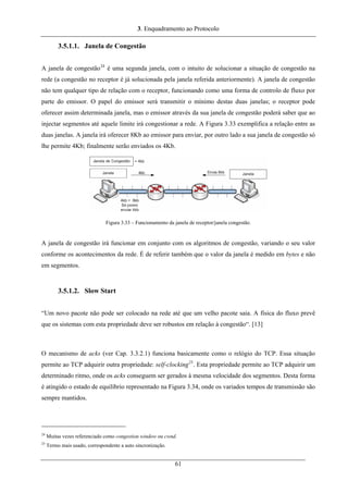 3. Enquadramento ao Protocolo
3.5.1.1. Janela de Congestão
A janela de congestão24
é uma segunda janela, com o intuito de solucionar a situação de congestão na
rede (a congestão no receptor é já solucionada pela janela referida anteriormente). A janela de congestão
não tem qualquer tipo de relação com o receptor, funcionando como uma forma de controlo de fluxo por
parte do emissor. O papel do emissor será transmitir o mínimo destas duas janelas; o receptor pode
oferecer assim determinada janela, mas o emissor através da sua janela de congestão poderá saber que ao
injectar segmentos até aquele limite irá congestionar a rede. A Figura 3.33 exemplifica a relação entre as
duas janelas. A janela irá oferecer 8Kb ao emissor para enviar, por outro lado a sua janela de congestão só
lhe permite 4Kb; finalmente serão enviados os 4Kb.
Figura 3.33 – Funcionamento da janela de receptor/janela congestão.
A janela de congestão irá funcionar em conjunto com os algoritmos de congestão, variando o seu valor
conforme os acontecimentos da rede. É de referir também que o valor da janela é medido em bytes e não
em segmentos.
3.5.1.2. Slow Start
“Um novo pacote não pode ser colocado na rede até que um velho pacote saia. A física do fluxo prevê
que os sistemas com esta propriedade deve ser robustos em relação à congestão“. [13]
O mecanismo de acks (ver Cap. 3.3.2.1) funciona basicamente como o relógio do TCP. Essa situação
permite ao TCP adquirir outra propriedade: self-clocking25
. Esta propriedade permite ao TCP adquirir um
determinado ritmo, onde os acks conseguem ser gerados à mesma velocidade dos segmentos. Desta forma
é atingido o estado de equilíbrio representado na Figura 3.34, onde os variados tempos de transmissão são
sempre mantidos.
24
Muitas vezes referenciado como congestion window ou cwnd.
25
Termo mais usado, correspondente a auto sincronização.
61
 