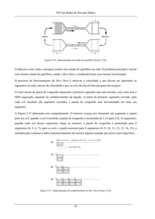 TCP em Redes de Elevado Débito
Figura 3.34 – Representação do estado de equilíbrio (Fonte: [13]).
O objectivo será, então, conseguir manter este estado de equilíbrio na rede. O problema principal é iniciar
esse mesmo estado de equilíbrio, sendo o Slow Start, o responsável por essa mesma inicialização.
O processo de funcionamento do Slow Start é observar a velocidade a que devem ser injectados os
segmentos na rede, através da velocidade a que os acks são devolvidos por parte do receptor.
O valor inicial da janela de congestão representa o primeiro segmento que será enviado, esse valor será o
MSS negociado, aquando do estabelecimento da ligação. A partir do primeiro segmento enviado, para
cada ack recebido (do segmento enviado), a janela de congestão será incrementada em mais um
segmento.
A Figura 3.35 demonstra este comportamento. O emissor começa por transmitir um segmento e espera
pelo seu ack; quando o ack é recebido a janela de congestão é aumentada de 1 (1) para 2 (2, 3) segmentos;
quando cada ack desses segmentos chega ao emissor, a janela de congestão é aumentada para 4
segmentos (4, 5, 6, 7); após os acks, a janela aumenta para 8 segmentos (8, 9, 10, 11, 12, 13, 14, 15); a
multiplicação continua a subir exponencialmente até ocorrer alguma situação que active outro algoritmo.
Figura 3.35 – Representação do comportamento do Slow Start (Fonte: [13]).
62
 