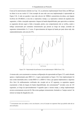 3. Enquadramento ao Protocolo
Como já foi anteriormente referido (ver Cap. 3.2), as primeiras implementação foram feitas em BSD que
na altura ia na sua versão 4.3. Uma exemplo de uma rede com essa implementação é representado na
Figura 3.36. A rede em questão é uma rede ethernet de 10Mbit/s característica da altura, com ligação
backbone de 230.4Kbit/s; o eixo dos xx representa o tempo, o yy representa o número de sequência dos
segmentos, a linha a tracejado representa a largura de banda disponibilizada; para aproveitar ao máximo
os segmentos deviam seguir a linha a tracejado, porém, esse comportamento não se verifica, sendo o
tráfego caracterizado por constantes retransmissões que pioram ao longo do tempo, existindo até
segmentos retransmitidos 4 e 5 vezes. O aproveitamento da largura de banda por parte desta rede, não
surpreendentemente, será cerca de 35%.
Figura 3.36 – Representação da perfomance de uma implementação 4.3BSD (Fonte: [13]).
A mesma rede, com exactamente as mesmas configurações da representada na Figura 3.35, sendo alterado
apenas a implementação para BSD 4.3+, é agora representada na Figura 3.36. Esta implementação foi
uma versão intermédia entre a versão BSD 4.3 e a BSD 4.3 Tahoe, que apenas implementava o algorimo
Slow Start. Os melhoramentos verificados são: excepto até ao 16º segmento, os segmentos seguem
exactamente a linha da largura de banda disponibilizada; são correctamente26
enviados cerca de 155
segmentos, ao longo de aproximadamente 9 segundos (para o mesmo tempo, a antiga implementação
enviava correctamente cerca de 65). Não existe qualquer retransmissão, limitando os “tempos mortos” do
emissor ao tempo de chegada dos acks.
26
Correctamente neste caso implica o envio sem descarte e com ack (excepto nos segmentos finais que poderão ainda não ter
sido notificados).
63
 