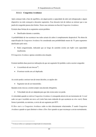 3. Enquadramento ao Protocolo
3.5.1.3. Congestion Avoidance
Após começar toda a fase de equilíbrio, em algum ponto a capacidade da rede será ultrapassada e algum
dispositivo na rede começará a descartar segmentos. Esse descarte terá de indicar ao emissor que a sua
janela de congestão passou dos limites. Nesse caso entramos na fase de Congestion Avoidance.
Existem duas formas de os segmentos serem perdidos:
• Danificados durante o caminho;
A probabilidade de isso acontecer nas redes actuais de cabos é completamente desprezável. Na altura da
especificação do Congestion Avoidance foi considerada uma probabilidade menor de 1% para segmentos
danificados pelo meio.
• Rede congestionada, indicando que ao longo do caminho existiu um buffer com capacidade
insuficiente.
O Congestion Avoidance apenas considera esta situação.
Existem também duas possíveis indicações de que um segmento foi perdido e está a ocorrer congestão:
• A ocorrência de um timeout28
;
• O emissor recebe um ack duplicado.
Ao existir perda o emissor tem de tomar decisões, as opções são:
• Segmento tem de ser transmitido;
Quando existe timeout, existirá sempre uma decisão obrigatória.
• Velocidade tem de ser adaptada para que não exista outra vez perda.
A velocidade quando se está no Congestion Avoidance é conseguida através de um incremento de 1/cwnd
cada vez que é recebido um novo ack (valor bem mais reduzido do que acontecia no slow start). Desta
forma é permitido, no máximo, o envio de um segmento por RTT.
O Slow start e o Congestion Avoidance estão os dois directamente relacionados. É usado Congestion
Avoidance quando se quer diminuir o ritmo e Slow Start quando se quer recomeçar a enviar normalmente.
28
O timeout refere-se à expiração do temporizador de retransmissão.
65
 