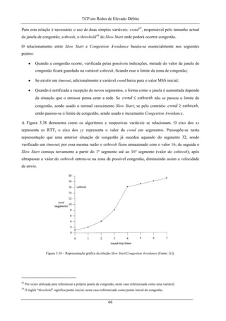 TCP em Redes de Elevado Débito
Para esta relação é necessário o uso de duas simples variáveis: cwnd29
, responsável pelo tamanho actual
da janela de congestão; ssthresh, o threshold30
do Slow Start onde poderá ocorrer congestão.
O relacionamento entre Slow Start e Congestion Avoidance baseia-se essencialmente nos seguintes
pontos:
• Quando a congestão ocorre, verificada pelas possíveis indicações, metade do valor da janela de
congestão ficará guardado na variável ssthresh, ficando esse o limite da zona de congestão;
• Se existir um timeout, adicionalmente a variável cwnd baixa para o valor MSS inicial;
• Quando é notificada a recepção de novos segmentos, a forma como a janela é aumentada depende
da situação que o emissor pensa estar a rede. Se ssthreshcwnd ≤ não se passou o limite de
congestão, sendo usado o normal crescimento Slow Start; se pelo contrário ,
então passou-se o limite de congestão, sendo usado o incremento Congestion Avoidance.
ssthreshcwnd ≥
A Figura 3.38 demonstra como os algoritmos e respectivas variáveis se relacionam. O eixo dos xx
representa os RTT, o eixo dos yy representa o valor da cwnd em segmentos. Pressupõe-se nesta
representação que uma anterior situação de congestão já sucedeu aquando do segmento 32, sendo
verificado um timeout; por essa mesma razão o ssthresh ficou armazenado com o valor 16; de seguida o
Slow Start começa novamente a partir do 1º segmento até ao 16º segmento (valor do ssthresh); após
ultrapassar o valor do ssthresh entrou-se na zona de possível congestão, diminuindo assim a velocidade
de envio.
Figura 3.38 – Representação gráfica da relação Slow Start/Congestion Avoidance (Fonte: [1]).
29
Por vezes utilizada para referenciar a própria janela de congestão, neste caso referenciada como uma variável.
30
O inglês “threshold” significa ponto inicial, neste caso referenciado como ponto inicial de congestão.
66
 